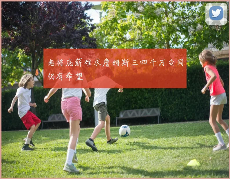 老将底薪难求詹姆斯三四千万合同仍有希望