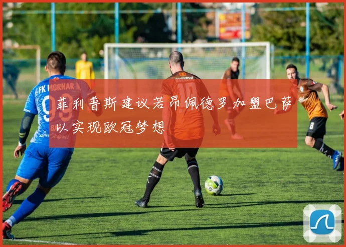 菲利普斯建议若昂佩德罗加盟巴萨以实现欧冠梦想