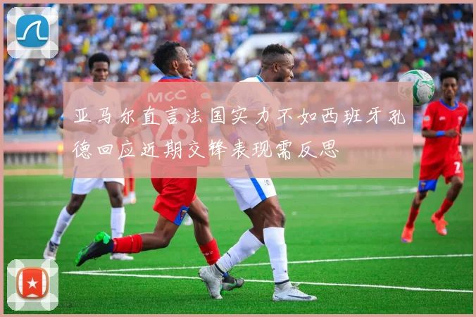 亚马尔直言法国实力不如西班牙孔德回应近期交锋表现需反思