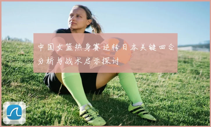 中国女篮热身赛逆转日本关键回合分析与战术启示探讨