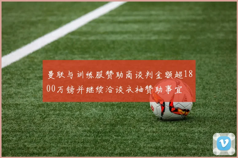 曼联与训练服赞助商谈判金额超1800万镑并继续洽谈衣袖赞助事宜