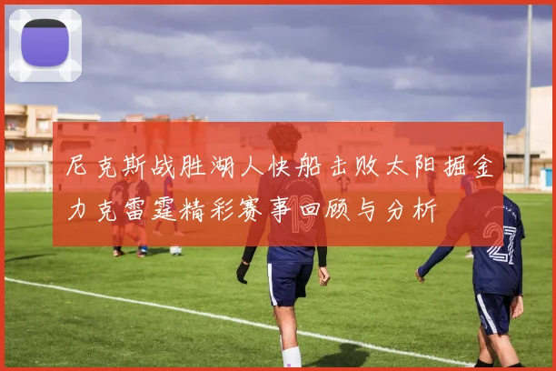 尼克斯战胜湖人快船击败太阳掘金力克雷霆精彩赛事回顾与分析