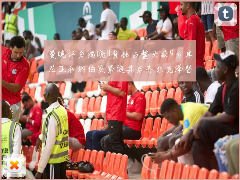 曼晚评分揭晓B费独占鳌头获9分库尼亚和姆伯莫紧随其后齐尔克泽替补仅得5分
