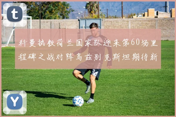 科曼执教荷兰国家队迎来第60场里程碑之战对阵乌兹别克斯坦期待新突破
