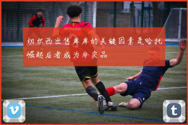 切尔西出售库库的关键因素是哈托崛起后者成为非卖品