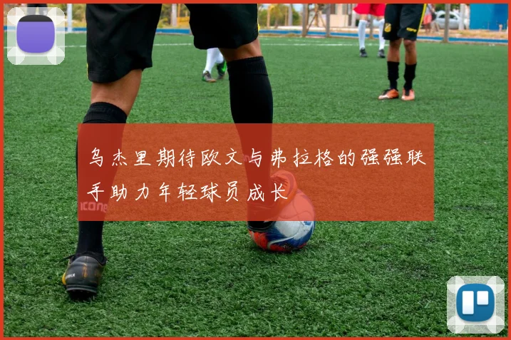 乌杰里期待欧文与弗拉格的强强联手助力年轻球员成长