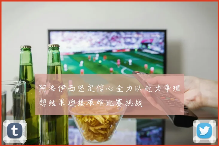 阿洛伊西坚定信心全力以赴力争理想结果迎接艰难比赛挑战