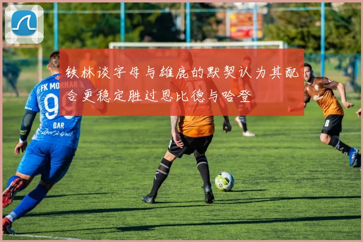 铁林谈字母与雄鹿的默契认为其配合更稳定胜过恩比德与哈登
