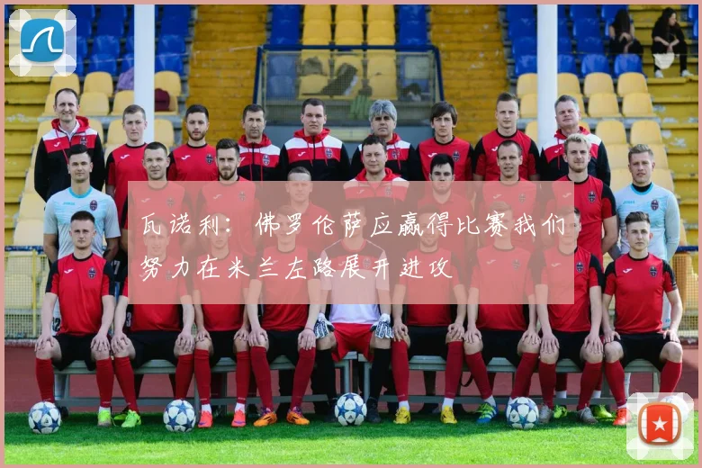 瓦诺利：佛罗伦萨应赢得比赛我们努力在米兰左路展开进攻