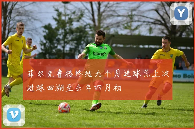 菲尔克鲁格终结九个月进球荒上次进球回溯至去年四月初