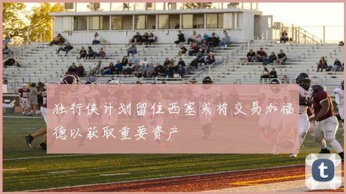 独行侠计划留住西塞或将交易加福德以获取重要资产